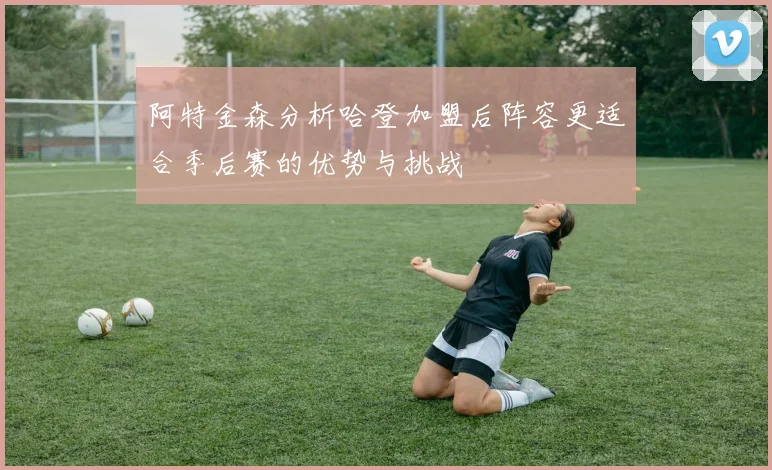 阿特金森分析哈登加盟后阵容更适合季后赛的优势与挑战