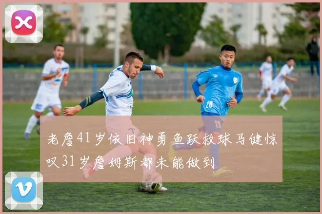 老詹41岁依旧神勇鱼跃救球马健惊叹31岁詹姆斯都未能做到