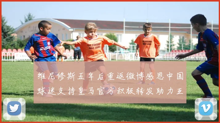 维尼修斯五年后重返微博感恩中国球迷支持皇马官方积极转发助力互动