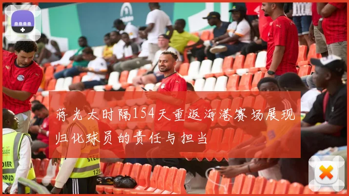 蒋光太时隔154天重返海港赛场展现归化球员的责任与担当