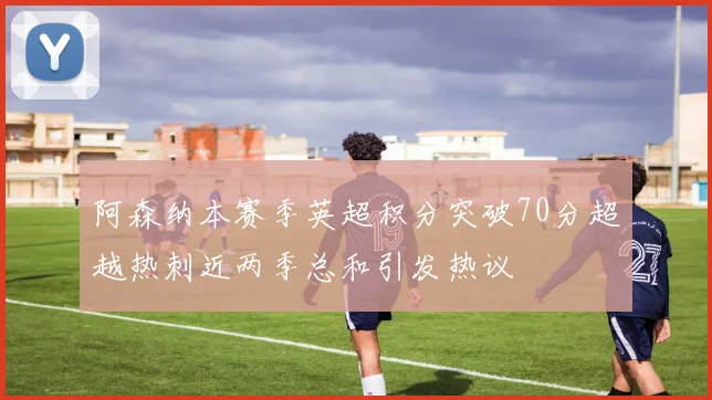 阿森纳本赛季英超积分突破70分超越热刺近两季总和引发热议