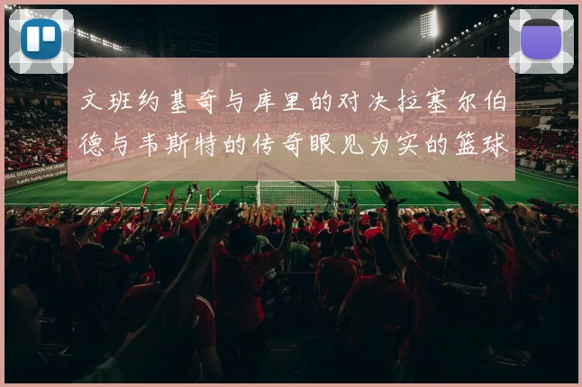 文班约基奇与库里的对决拉塞尔伯德与韦斯特的传奇眼见为实的篮球盛宴