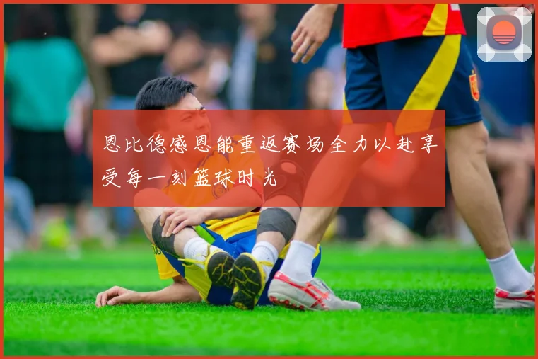 恩比德感恩能重返赛场全力以赴享受每一刻篮球时光