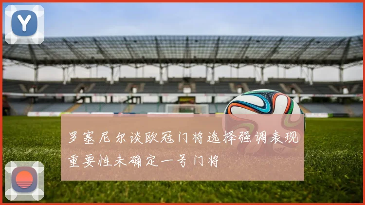 罗塞尼尔谈欧冠门将选择强调表现重要性未确定一号门将