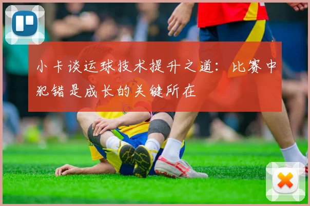 小卡谈运球技术提升之道：比赛中犯错是成长的关键所在