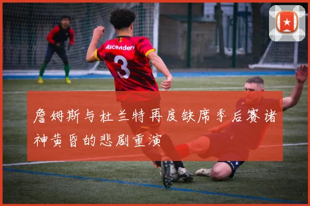 詹姆斯与杜兰特再度缺席季后赛诸神黄昏的悲剧重演